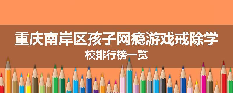 重庆南岸区孩子网瘾游戏戒除学校排行榜一览