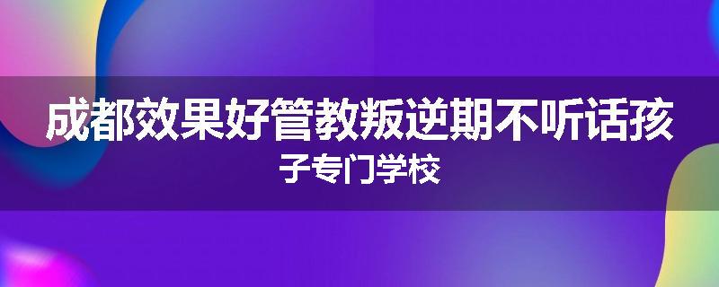 成都效果好管教叛逆期不听话孩子专门学校