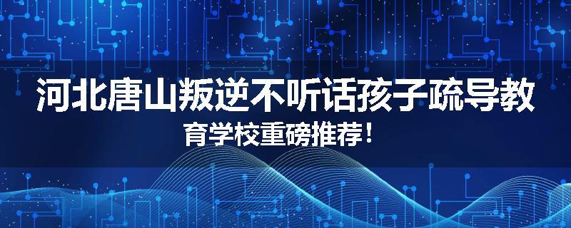 河北唐山叛逆不听话孩子疏导教育学校重磅推荐！