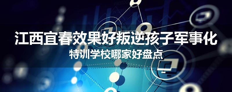 江西宜春效果好叛逆孩子军事化特训学校哪家好盘点