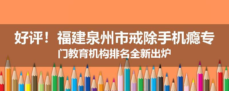 好评！福建泉州市戒除手机瘾专门教育机构排名全新出炉