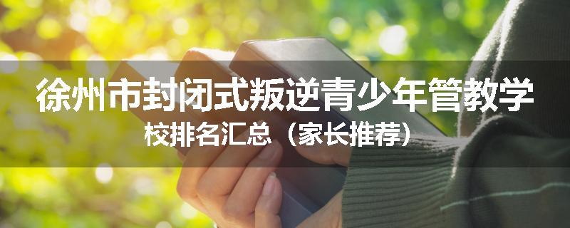 徐州市封闭式叛逆青少年管教学校排名汇总（家长推荐）