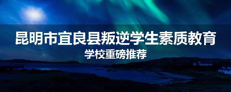 昆明市宜良县叛逆学生素质教育学校重磅推荐