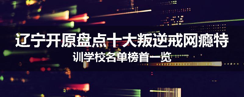 辽宁开原盘点十大叛逆戒网瘾特训学校名单榜首一览