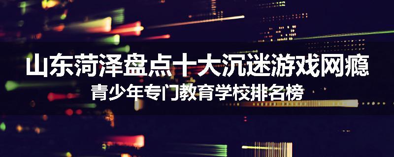 山东菏泽盘点十大沉迷游戏网瘾青少年专门教育学校排名榜
