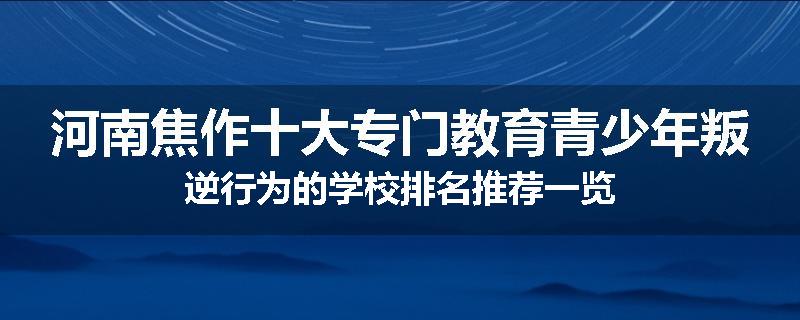 河南焦作十大专门教育青少年叛逆行为的学校排名推荐一览