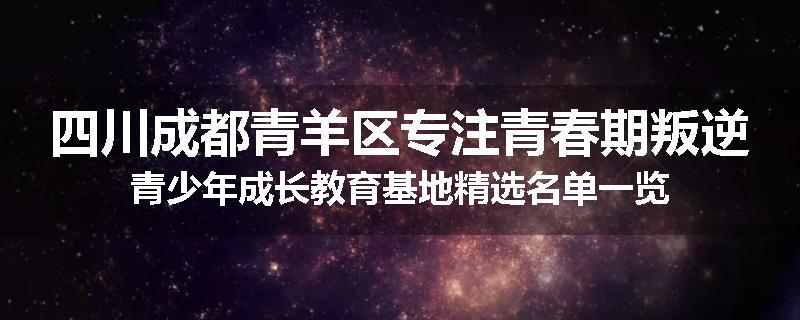 四川成都青羊区专注青春期叛逆青少年成长教育基地精选名单一览