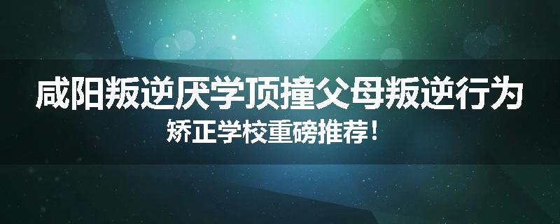 咸阳叛逆厌学顶撞父母叛逆行为矫正学校重磅推荐！