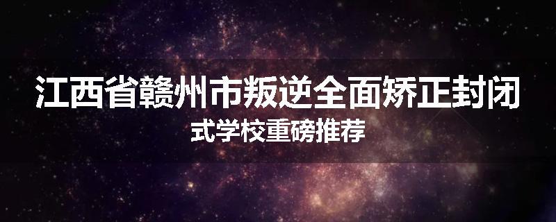江西省赣州市叛逆全面矫正封闭式学校重磅推荐