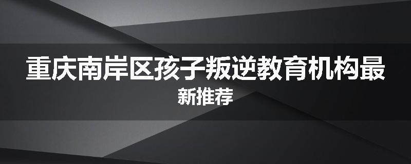 重庆南岸区孩子叛逆教育机构最新推荐