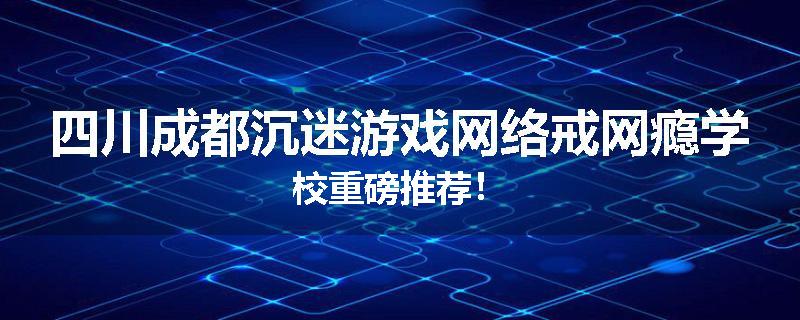 四川成都沉迷游戏网络戒网瘾学校重磅推荐！