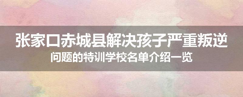 张家口赤城县解决孩子严重叛逆问题的特训学校名单介绍一览