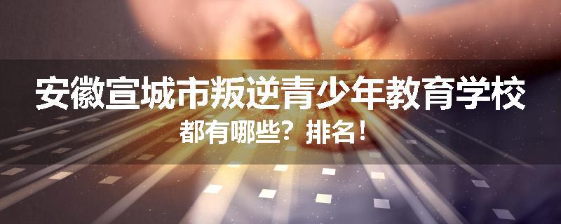 安徽宣城市叛逆青少年教育学校都有哪些？排名！