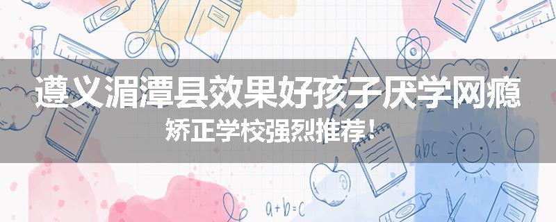 遵义湄潭县效果好孩子厌学网瘾矫正学校强烈推荐！