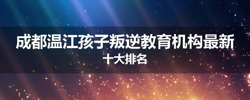 成都温江孩子叛逆教育机构最新十大排名