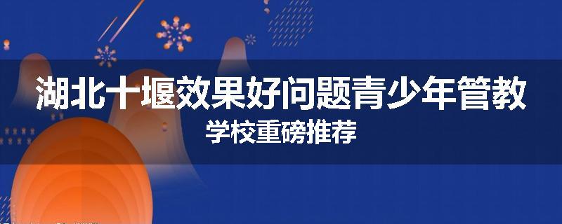 湖北十堰效果好问题青少年管教学校重磅推荐