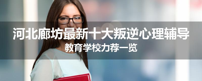 河北廊坊最新十大叛逆心理辅导教育学校力荐一览
