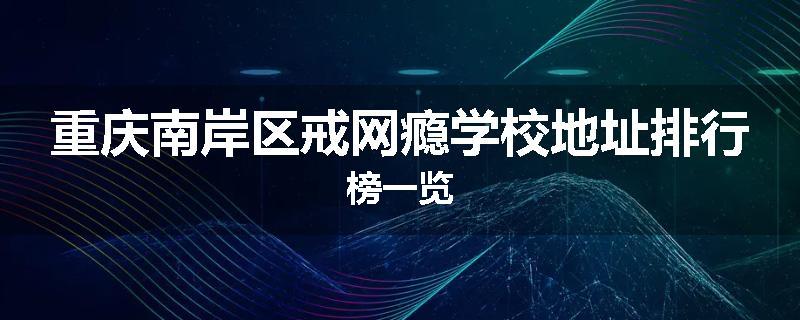 重庆南岸区戒网瘾学校地址排行榜一览