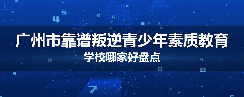 广州市靠谱叛逆青少年素质教育学校哪家好盘点