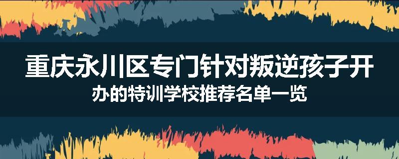 重庆永川区专门针对叛逆孩子开办的特训学校推荐名单一览