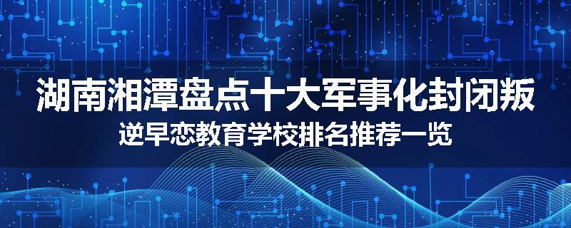 湖南湘潭盘点十大军事化封闭叛逆早恋教育学校排名推荐一览