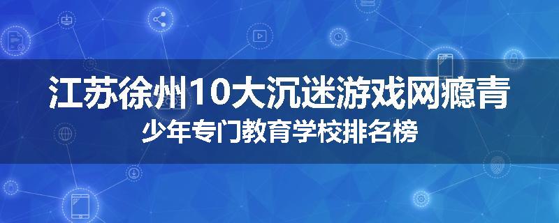 江苏徐州10大沉迷游戏网瘾青少年专门教育学校排名榜