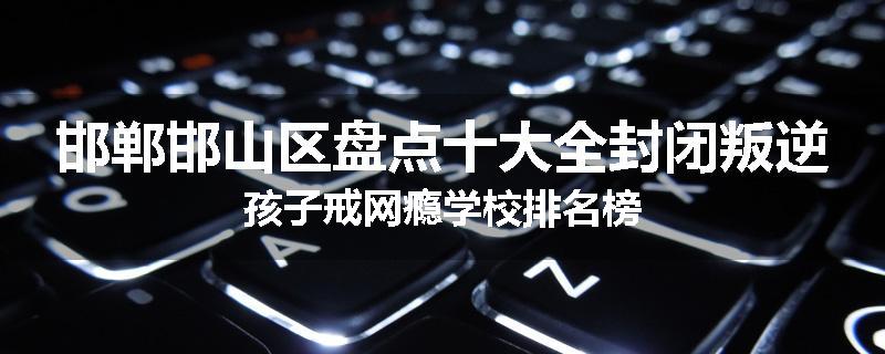 邯郸邯山区盘点十大全封闭叛逆孩子戒网瘾学校排名榜