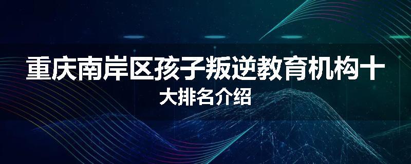 重庆南岸区孩子叛逆教育机构十大排名介绍
