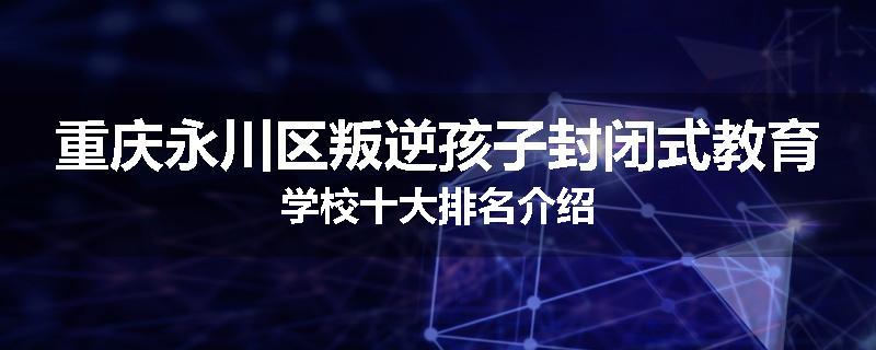 重庆永川区叛逆孩子封闭式教育学校十大排名介绍