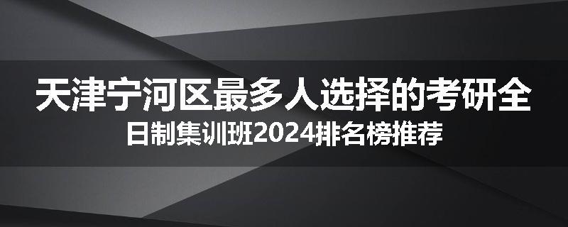 天津宁河区最多人选择的考研全日制集训班2024排名榜推荐