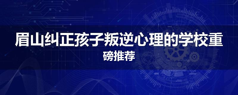 眉山纠正孩子叛逆心理的学校重磅推荐