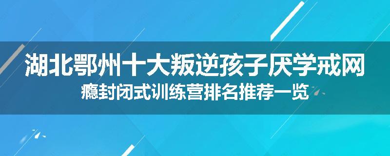 湖北鄂州十大叛逆孩子厌学戒网瘾封闭式训练营排名推荐一览