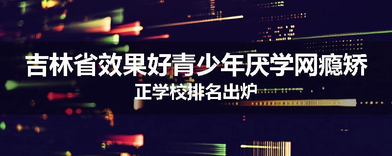 吉林省效果好青少年厌学网瘾矫正学校排名出炉
