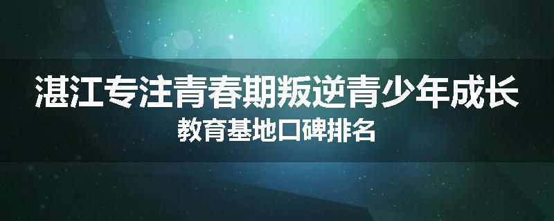 湛江专注青春期叛逆青少年成长教育基地口碑排名