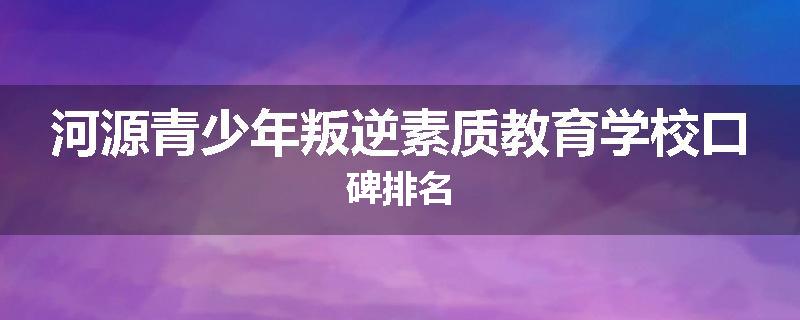 河源青少年叛逆素质教育学校口碑排名