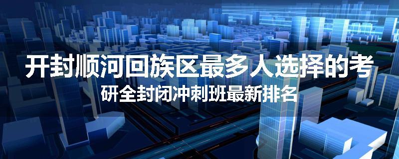 开封顺河回族区最多人选择的考研全封闭冲刺班最新排名