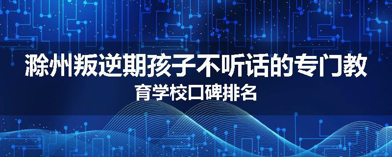 滁州叛逆期孩子不听话的专门教育学校口碑排名