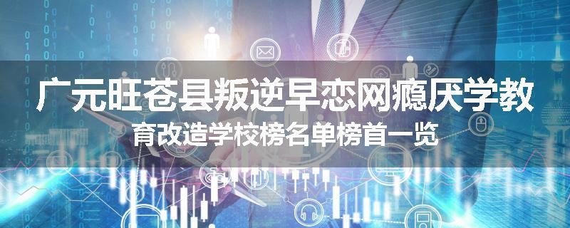 广元旺苍县叛逆早恋网瘾厌学教育改造学校榜名单榜首一览