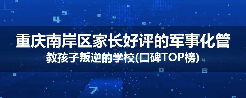 重庆南岸区家长好评的军事化管教孩子叛逆的学校(口碑TOP榜)