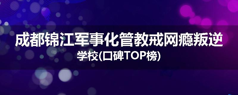 成都锦江军事化管教戒网瘾叛逆学校(口碑TOP榜)