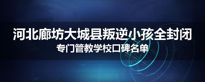 河北廊坊大城县叛逆小孩全封闭专门管教学校口碑名单