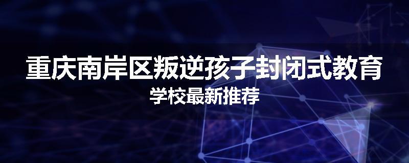 重庆南岸区叛逆孩子封闭式教育学校最新推荐