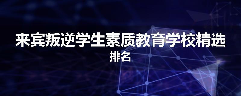 来宾叛逆学生素质教育学校精选排名