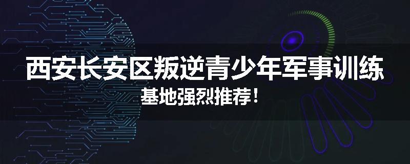 西安长安区叛逆青少年军事训练基地强烈推荐！
