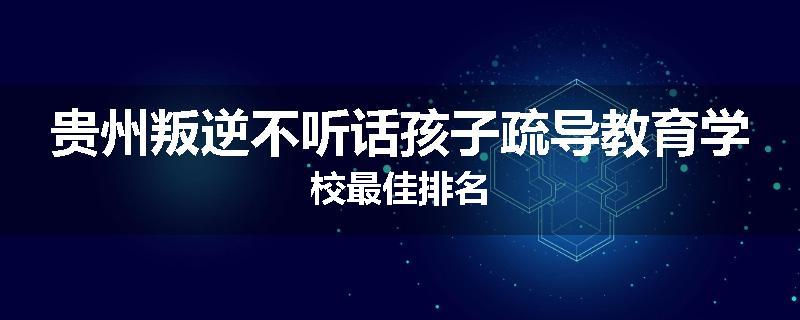 贵州叛逆不听话孩子疏导教育学校最佳排名