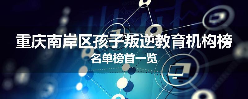 重庆南岸区孩子叛逆教育机构榜名单榜首一览