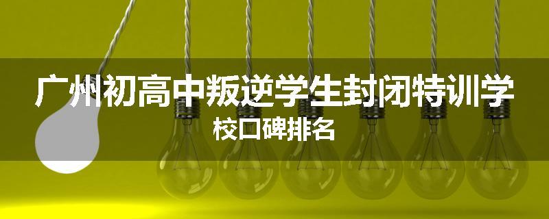 广州初高中叛逆学生封闭特训学校口碑排名