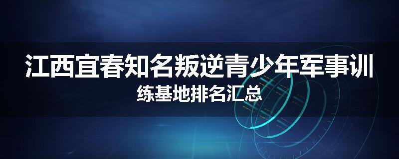 江西宜春知名叛逆青少年军事训练基地排名汇总