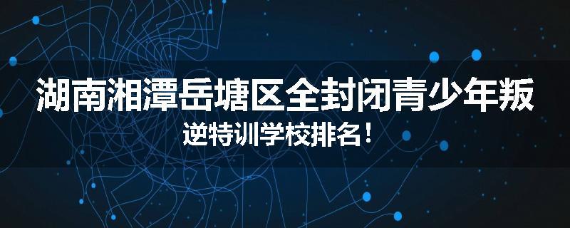 湖南湘潭岳塘区全封闭青少年叛逆特训学校排名！