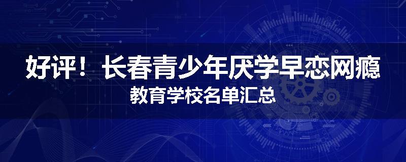 好评！长春青少年厌学早恋网瘾教育学校名单汇总